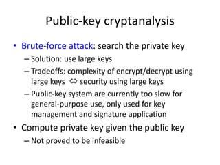 Public-key cryptanalysis 
• Brute-force attack: search the private key 
– Solution: use large keys 
– Tradeoffs: complexity of encrypt/decrypt using 
large keys  security using large keys 
– Public-key system are currently too slow for 
general-purpose use, only used for key 
management and signature application 
• Compute private key given the public key 
– Not proved to be infeasible 
 