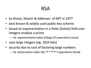 RSA 
• by Rivest, Shamir & Adleman of MIT in 1977 
• best known & widely used public-key scheme 
• based on exponentiation in a finite (Galois) field over 
integers modulo a prime 
– nb. exponentiation takes O((log n)3) operations (easy) 
• uses large integers (eg. 1024 bits) 
• security due to cost of factoring large numbers 
– nb. factorization takes O(e log n log log n) operations (hard) 
 