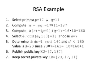 RSA Example 
1. Select primes: p=17 & q=11 
2. Compute n = pq =17×11=187 
3. Compute ø(n)=(p–1)(q-1)=16×10=160 
4. Select e : gcd(e,160)=1; choose e=7 
5. Determine d: de=1 mod 160 and d < 160 
Value is d=23 since 23×7=161= 10×160+1 
6. Publish public key KU={7,187} 
7. Keep secret private key KR={23,17,11} 
 