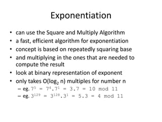 Exponentiation 
• can use the Square and Multiply Algorithm 
• a fast, efficient algorithm for exponentiation 
• concept is based on repeatedly squaring base 
• and multiplying in the ones that are needed to 
compute the result 
• look at binary representation of exponent 
• only takes O(log2 n) multiples for number n 
– eg. 75 = 74.71 = 3.7 = 10 mod 11 
– eg. 3129 = 3128.31 = 5.3 = 4 mod 11 
 