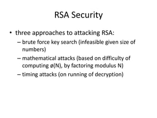 RSA Security 
• three approaches to attacking RSA: 
– brute force key search (infeasible given size of 
numbers) 
– mathematical attacks (based on difficulty of 
computing ø(N), by factoring modulus N) 
– timing attacks (on running of decryption) 
 
