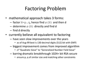 Factoring Problem 
• mathematical approach takes 3 forms: 
– factor N=p.q, hence find ø(N) and then d 
– determine ø(N) directly and find d 
– find d directly 
• currently believe all equivalent to factoring 
– have seen slow improvements over the years 
• as of Aug-99 best is 130 decimal digits (512) bit with GNFS 
– biggest improvement comes from improved algorithm 
• cf “Quadratic Sieve” to “Generalized Number Field Sieve” 
– barring dramatic breakthrough 1024+ bit RSA secure 
• ensure p, q of similar size and matching other constraints 
 