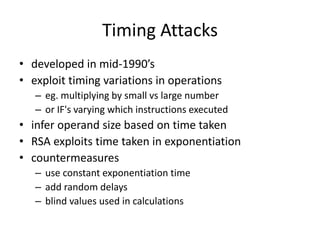 Timing Attacks 
• developed in mid-1990’s 
• exploit timing variations in operations 
– eg. multiplying by small vs large number 
– or IF's varying which instructions executed 
• infer operand size based on time taken 
• RSA exploits time taken in exponentiation 
• countermeasures 
– use constant exponentiation time 
– add random delays 
– blind values used in calculations 
 