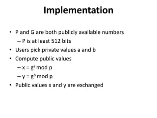 Implementation 
• P and G are both publicly available numbers 
– P is at least 512 bits 
• Users pick private values a and b 
• Compute public values 
– x = ga mod p 
– y = gb mod p 
• Public values x and y are exchanged 
 