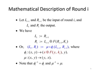 Mathematical Description of Round i 
9 
L R i 
L R 
Let and be the input of round , and 
i i 
  
1 1 
i i 
L 
R 
i i 
 
1 
R  
L F R K 
i i 
i 
  
1 1 
1 
and the output. 
We have 
: 
i L R 
( , ) 
: 
: 
( , ) 
Or, ( 
L 
i 
i 
  
, where 
i i 
 
 
 
 
 
  
 
1 
x y x F y k 
y 
x y y x 
: ( , )  
(  
( , ) 
, ). 
: ( , )  
( , ). 
1 1 
Not 
, 
e 
) 
that and . 
i 
i 
i 
i 
i 
R 
 
 
      
   
 