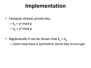 Implementation 
• Compute shared, private key 
– ka = ya mod p 
– kb = xb mod p 
• Algebraically it can be shown that ka = kb 
– Users now have a symmetric secret key to encrypt 
 