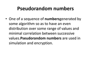 Pseudorandom numbers 
• One of a sequence of numbersgenerated by 
some algorithm so as to have an even 
distribution over some range of values and 
minimal correlation between successive 
values.Pseudorandom numbers are used in 
simulation and encryption. 
 