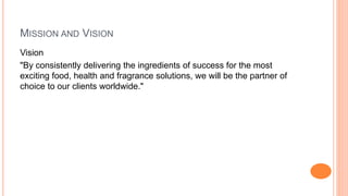 MISSION AND VISION 
Vision 
"By consistently delivering the ingredients of success for the most 
exciting food, health and fragrance solutions, we will be the partner of 
choice to our clients worldwide." 
 