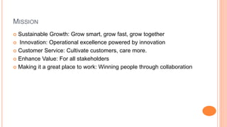 MISSION 
 Sustainable Growth: Grow smart, grow fast, grow together 
 Innovation: Operational excellence powered by innovation 
 Customer Service: Cultivate customers, care more. 
 Enhance Value: For all stakeholders 
 Making it a great place to work: Winning people through collaboration 
 