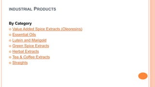 INDUSTRIAL PRODUCTS 
By Category 
 Value Added Spice Extracts (Oleoresins) 
 Essential Oils 
 Lutein and Marigold 
 Green Spice Extracts 
 Herbal Extracts 
 Tea & Coffee Extracts 
 Straights 
 
