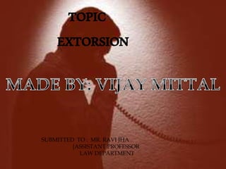 TOPIC 
EXTORSION 
SUBMITTED TO : MR. RAVI JHA 
{ASSISTANT PROFESSOR 
LAW DEPARTMENT 
 