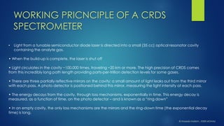 •Light from a tunablesemiconductor diode laser is directed into a small (35 cc) optical resonator cavity containing the analytegas. 
• When the build-up is complete, the laser is shut off 
• Light circulates in the cavity ~100,000 times, traveling ~20 km or more. The high precision of CRDS comes from this incredibly long path length providing parts-per-trillion detection levels for some gases. 
• There are three partially reflective mirrors on the cavity; a small amount of light leaks out from the third mirror with each pass. A photo detector is positioned behind this mirror, measuring the light intensity at each pass. 
• The energy decays from the cavity, through loss mechanisms, exponentially in time. This energy decay is measured, as a function of time, on the photo detector –and is known as a “ring down” 
• In an empty cavity, the only loss mechanisms are the mirrors and the ring-down time (the exponential decay time) is long. 
WORKING PRICNCIPLE OF A CRDS SPECTROMETER 
© HaseebHakkim, IISER MOHALI  