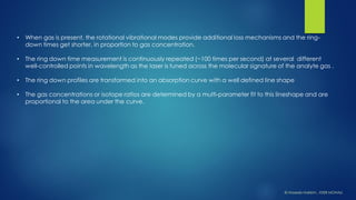 •When gas is present, the rotational vibrational modes provide additional loss mechanisms and the ring- down times get shorter, in proportion to gas concentration. 
•The ring down time measurement is continuously repeated (~100 times per second) at several different well-controlled points in wavelength as the laser is tuned across the molecular signature of the analytegas . 
•The ring down profiles are transformed into an absorption curve with a well defined line shape 
•The gas concentrations or isotope ratios are determined by a multi-parameter fit to this lineshapeand are proportional to the area under the curve. 
© HaseebHakkim, IISER MOHALI  