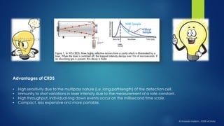 •High sensitivity due to the multipassnature (i.e. long pathlength) of the detection cell. 
•Immunity to shot variations in laser intensity due to the measurement of a rate constant. 
•High throughput, individual ring down events occur on the millisecond time scale. 
•Compact, less expensive and more portable. 
Advantages of CRDS 
© HaseebHakkim, IISER MOHALI  