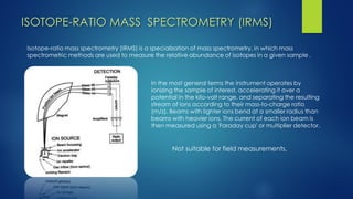 Isotope-ratio mass spectrometry (IRMS) is a specialization of mass spectrometry, in which mass spectrometric methods are used to measure the relative abundance of isotopes in a given sample . 
In the most general terms the instrument operates by ionizing the sample of interest, accelerating it over a potential in the kilo-volt range, and separating the resulting stream of ions according to their mass-to-charge ratio (m/z). Beams with lighter ions bend at a smaller radius than beams with heavier ions. The current of each ion beam is then measured using a 'Faraday cup' or multiplier detector. 
ISOTOPE-RATIO MASS SPECTROMETRY (IRMS) 
Not suitable for field measurements.  