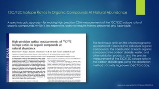 A spectroscopic approach for making high precision CSIA measurements of the 13C/12C isotope ratio of 
organic compounds, which is less expensive, does not require trained personnel, and is portable. 
The technique relies on the chromatographic 
separation of a mixture into individual organic 
compounds, the combustion of each organic 
compound into carbon dioxide, water, and 
other oxidation products, and the precise 
measurement of the 13C/12C isotope ratio in 
the carbon dioxide gas, using the absorption 
method of cavity ring-down spectroscopy. 
13C/12C Isotope Ratios In Organic Compounds At Natural Abundance 
 