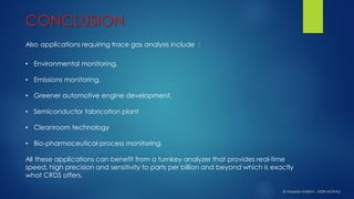 •Environmental monitoring, 
•Emissions monitoring, 
•Greener automotive engine development, 
•Semiconductor fabrication plant 
•Cleanroom technology 
•Bio-pharmaceutical process monitoring. 
All these applications can benefit from a turnkey analyzer that provides real-time speed, high precision and sensitivity to parts per billion and beyond which is exactly what CRDS offers. 
Also applications requiring trace gas analysis include : 
CONCLUSION 
© HaseebHakkim, IISER MOHALI  