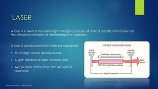 A laser is a device that emits light through a process of optical amplification based on the stimulated emission of electromagnetic radiation. 
A laser is constructed from three principal parts: 
•An energy source /pump source. 
•A gain medium or laser medium, and 
•Two or more mirrors that form an optical resonator. 
LASER 
© HaseebHakkim, IISER MOHALI  