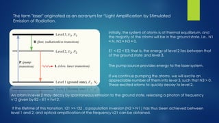 The term "laser" originated as an acronym for “Light Amplification by Stimulated Emission of Radiation. 
E1 < E2 < E3; that is, the energy of level 2 lies between that of the ground state and level 3. 
The pump source provides energy to the laser system. 
Initially, the system of atoms is at thermal equilibrium, and the majority of the atoms will be in the ground state, i.e., N1 ≈ N, N2 ≈ N3 ≈ 0. 
If we continue pumping the atoms, we will excite an appreciable number of them into level 3, such that N3 > 0. These excited atoms to quickly decay to level 2. 
An atom in level 2 may decay by spontaneous emission to the ground state, releasing a photon of frequency ν12 given by E2 –E1 = hν12. 
If the lifetime of this transition, τ21 >> τ32 , a population inversion (N2 > N1 ) has thus been achieved between level 1 and 2, and optical amplification at the frequency ν21 can be obtained.  