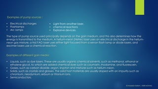 Examples of pump sources : 
•Electrical discharges 
•Flashlamps 
•Arc lamps 
The type of pump source used principally depends on the gain medium, and this also determines how the energy is transmitted to the medium. A helium–neon (HeNe) laser uses an electrical discharge in the helium- neon gas mixture, a Nd:YAGlaser uses either light focused from a xenon flash lamp or diode lasers, and excimerlasers use a chemical reaction. 
Examples of different gain media: 
•Liquids, such as dye lasers. These are usually organic chemical solvents, such as methanol, ethanol or ethylene glycol, to which are added chemical dyes such as coumarin, rhodamine, and fluorescein. 
•Gases, such as carbon dioxide, argon, krypton and mixtures such as helium–neon. 
•Solids, such as crystals and glasses. The solid host materials are usually doped with an impurity such as chromium, neodymium, erbium or titanium ions. 
•Semiconductors. 
•Light from another laser, 
•chemical reactions 
•Explosive devices. 
© HaseebHakkim, IISER MOHALI  