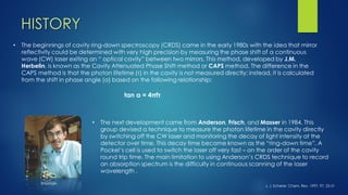 •The beginnings of cavity ring-down spectroscopy (CRDS) came in the early 1980s with the idea that mirror reflectivity could be determined with very high precision by measuring the phase shift of a continuous wave (CW) laser exiting an “ optical cavity” between two mirrors. This method, developed by J.M. Herbelin, is known as the Cavity Attenuated Phase Shift method or CAPSmethod. The difference in the CAPS method is that the photon lifetime (τ) in the cavity is not measured directly; instead, it is calculated from the shift in phase angle (α) based on the following relationship: 
tan α = 4πfτ 
•The next development came from Anderson, Frisch, and Masserin 1984. This group devised a technique to measure the photon lifetime in the cavity directly by switching off the CW laser and monitoring the decay of light intensity at the detector over time. This decay time became known as the “ring-down time”. A Pockel’scell is used to switch the laser off very fast –on the order of the cavity round trip time. The main limitation to using Anderson’s CRDS technique to record an absorption spectrum is the difficulty in continuous scanning of the laser wavelength. 
J. J. Scherer, Chem. Rev. 1997, 97, 25-51 
© Google 
HISTORY  