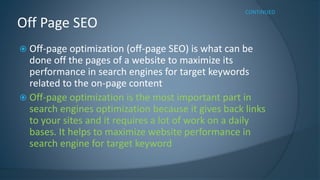 Off Page SEO 
CONTINUED 
 Off-page optimization (off-page SEO) is what can be 
done off the pages of a website to maximize its 
performance in search engines for target keywords 
related to the on-page content 
 Off-page optimization is the most important part in 
search engines optimization because it gives back links 
to your sites and it requires a lot of work on a daily 
bases. It helps to maximize website performance in 
search engine for target keyword 
 