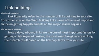 Link building 
What is Link Popularity? 
Link Popularity refers to the number of links pointing to your site 
from other sites on the Web. Building links is one of the most important 
factors in getting top placements on the major search engines 
Why are links so important? 
Now a days, inbound links are the one of most important factors for 
getting a high keyword ranking, the most search engines are ranking 
their search result based on the link popularity from your site. 
 