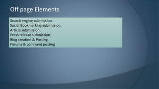 Off page Elements 
Search engine submission. 
Social Bookmarking submission. 
Article submission. 
Press release submission. 
Blog creation & Posting . 
Forums & comment posting 
 
