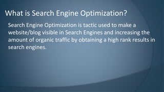 What is Search Engine Optimization? 
Search Engine Optimization is tactic used to make a 
website/blog visible in Search Engines and increasing the 
amount of organic traffic by obtaining a high rank results in 
search engines. 
 