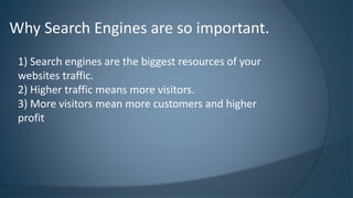 Why Search Engines are so important. 
1) Search engines are the biggest resources of your 
websites traffic. 
2) Higher traffic means more visitors. 
3) More visitors mean more customers and higher 
profit 
 