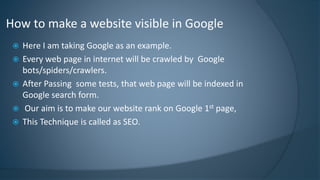 How to make a website visible in Google 
 Here I am taking Google as an example. 
 Every web page in internet will be crawled by Google 
bots/spiders/crawlers. 
 After Passing some tests, that web page will be indexed in 
Google search form. 
 Our aim is to make our website rank on Google 1st page, 
 This Technique is called as SEO. 
 