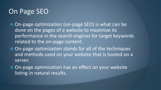 On Page SEO 
 On-page optimization (on-page SEO) is what can be 
done on the pages of a website to maximize its 
performance in the search engines for target keywords 
related to the on-page content. 
 On-page optimization stands for all of the techniques 
and methods used on your website that is hosted on a 
server. 
 On-page optimization has an effect on your website 
listing in natural results. 
 