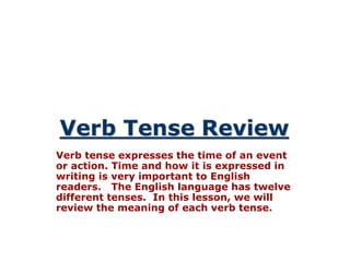 Verb tense expresses the time of an event 
or action. Time and how it is expressed in 
writing is very important to English 
readers. The English language has twelve 
different tenses. In this lesson, we will 
review the meaning of each verb tense. 
 