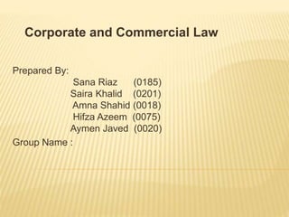 Corporate and Commercial Law 
Prepared By: 
Sana Riaz (0185) 
Saira Khalid (0201) 
Amna Shahid (0018) 
Hifza Azeem (0075) 
Aymen Javed (0020) 
Group Name : 
 