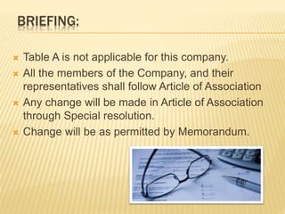 BRIEFING: 
 Table A is not applicable for this company. 
 All the members of the Company, and their 
representatives shall follow Article of Association 
 Any change will be made in Article of Association 
through Special resolution. 
 Change will be as permitted by Memorandum. 
 