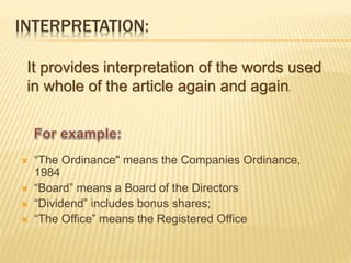 INTERPRETATION: 
It provides interpretation of the words used 
in whole of the article again and again. 
 “The Ordinance" means the Companies Ordinance, 
1984 
 “Board” means a Board of the Directors 
 “Dividend” includes bonus shares; 
 “The Office” means the Registered Office 
 