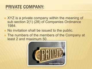 PRIVATE COMPANY: 
 XYZ is a private company within the meaning of 
sub section 2(1) (28) of Companies Ordinance 
1984. 
 No invitation shall be issued to the public. 
 The numbers of the members of the Company at 
least 2 and maximum 50. 
 