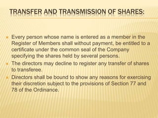 TRANSFER AND TRANSMISSION OF SHARES: 
 Every person whose name is entered as a member in the 
Register of Members shall without payment, be entitled to a 
certificate under the common seal of the Company 
specifying the shares held by several persons. 
 The directors may decline to register any transfer of shares 
to transferee. 
 Directors shall be bound to show any reasons for exercising 
their discretion subject to the provisions of Section 77 and 
78 of the Ordinance. 
 