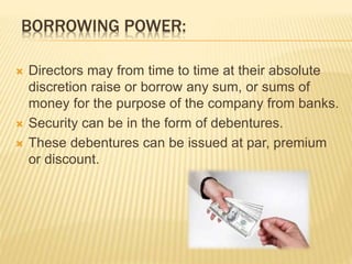 BORROWING POWER: 
 Directors may from time to time at their absolute 
discretion raise or borrow any sum, or sums of 
money for the purpose of the company from banks. 
 Security can be in the form of debentures. 
 These debentures can be issued at par, premium 
or discount. 
 