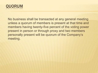 QUORUM 
No business shall be transacted at any general meeting 
unless a quorum of members is present at that time and 
members having twenty-five percent of the voting power 
present in person or through proxy and two members 
personally present will be quorum of the Company’s 
meeting. 
 
