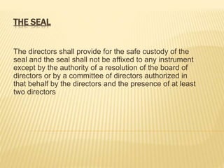 THE SEAL 
The directors shall provide for the safe custody of the 
seal and the seal shall not be affixed to any instrument 
except by the authority of a resolution of the board of 
directors or by a committee of directors authorized in 
that behalf by the directors and the presence of at least 
two directors 
 