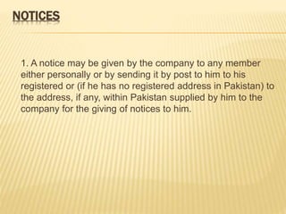 NOTICES 
1. A notice may be given by the company to any member 
either personally or by sending it by post to him to his 
registered or (if he has no registered address in Pakistan) to 
the address, if any, within Pakistan supplied by him to the 
company for the giving of notices to him. 
 