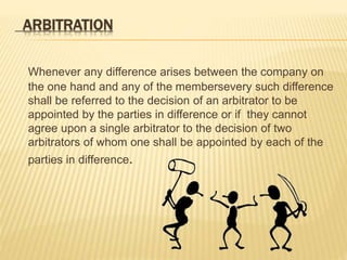 ARBITRATION 
Whenever any difference arises between the company on 
the one hand and any of the membersevery such difference 
shall be referred to the decision of an arbitrator to be 
appointed by the parties in difference or if they cannot 
agree upon a single arbitrator to the decision of two 
arbitrators of whom one shall be appointed by each of the 
parties in difference. 
 