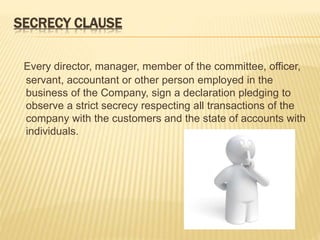 SECRECY CLAUSE 
Every director, manager, member of the committee, officer, 
servant, accountant or other person employed in the 
business of the Company, sign a declaration pledging to 
observe a strict secrecy respecting all transactions of the 
company with the customers and the state of accounts with 
individuals. 
 