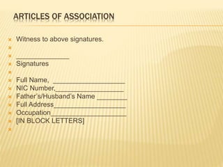  Witness to above signatures. 
 
 ______________ 
 Signatures 
 
 Full Name, ___________________ 
 NIC Number,__________________ 
 Father’s/Husband’s Name ________ 
 Full Address___________________ 
 Occupation____________________ 
 [IN BLOCK LETTERS] 
 
ARTICLES OF ASSOCIATION 
 