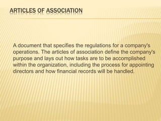 ARTICLES OF ASSOCIATION 
A document that specifies the regulations for a company's 
operations. The articles of association define the company's 
purpose and lays out how tasks are to be accomplished 
within the organization, including the process for appointing 
directors and how financial records will be handled. 
 