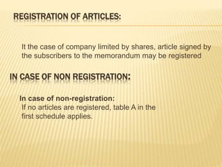 REGISTRATION OF ARTICLES: 
It the case of company limited by shares, article signed by 
the subscribers to the memorandum may be registered 
IN CASE OF NON REGISTRATION: 
In case of non-registration: 
If no articles are registered, table A in the 
first schedule applies. 
 