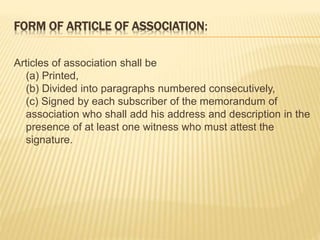 FORM OF ARTICLE OF ASSOCIATION: 
Articles of association shall be 
(a) Printed, 
(b) Divided into paragraphs numbered consecutively, 
(c) Signed by each subscriber of the memorandum of 
association who shall add his address and description in the 
presence of at least one witness who must attest the 
signature. 
 