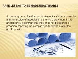 ARTICLES NOT TO BE MADE UNALTERABLE 
A company cannot restrict or deprive of its statuary power to 
alter its articles of association either by a statement in the 
articles or by a contract that they shall not be altered. a 
provision depriving the company of its power to alter the 
article is void. 
 