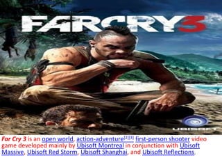 Far Cry 3 is an open world, action-adventure[2][3] first-person shooter video 
game developed mainly by Ubisoft Montreal in conjunction with Ubisoft 
Massive, Ubisoft Red Storm, Ubisoft Shanghai, and Ubisoft Reflections, 
 